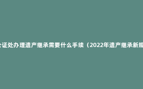 公证处办理遗产继承需要什么手续（2022年遗产继承新规）