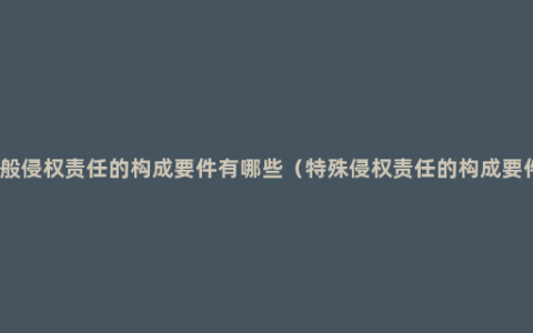 一般侵权责任的构成要件有哪些（特殊侵权责任的构成要件）