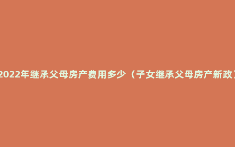 2022年继承父母房产费用多少（子女继承父母房产新政）