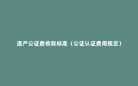 遗产公证费收取标准（公证认证费用规定）