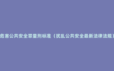 危害公共安全罪量刑标准（扰乱公共安全最新法律法规）