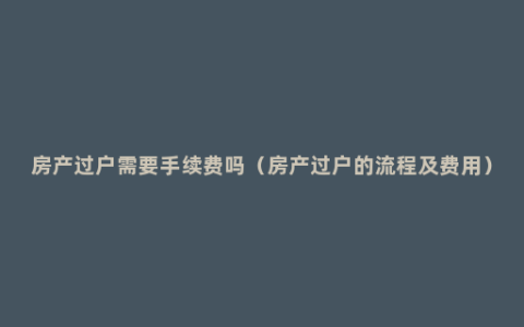 房产过户需要手续费吗（房产过户的流程及费用）