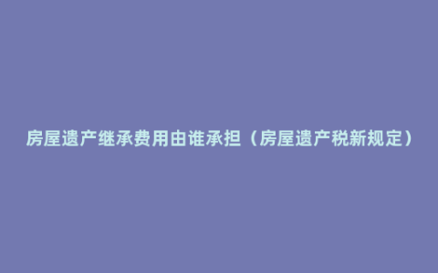 房屋遗产继承费用由谁承担（房屋遗产税新规定）