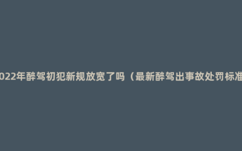 2022年醉驾初犯新规放宽了吗（最新醉驾出事故处罚标准）