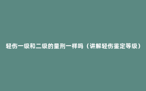 轻伤一级和二级的量刑一样吗（讲解轻伤鉴定等级）