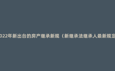 2022年新出台的房产继承新规（新继承法继承人最新规定）