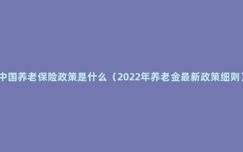 中国养老保险政策是什么（2022年养老金最新政策细则）