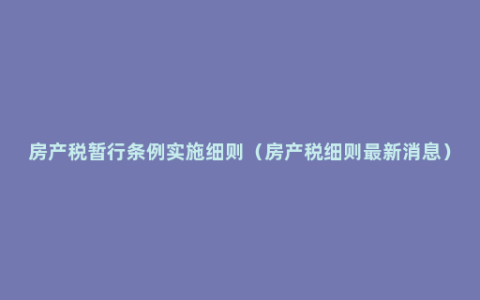 房产税暂行条例实施细则（房产税细则最新消息）