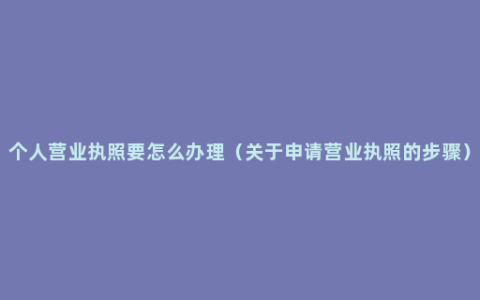 个人营业执照要怎么办理（关于申请营业执照的步骤）