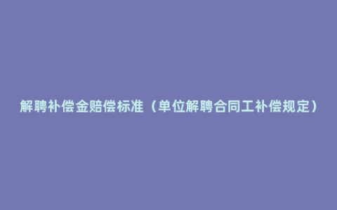 解聘补偿金赔偿标准（单位解聘合同工补偿规定）