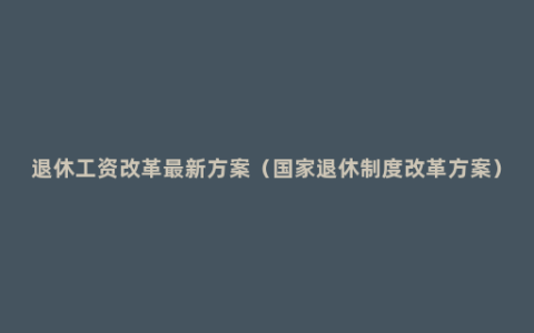 退休工资改革最新方案（国家退休制度改革方案）