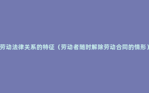 劳动法律关系的特征（劳动者随时解除劳动合同的情形）