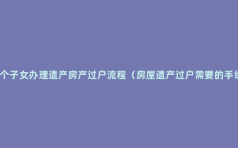 多个子女办理遗产房产过户流程（房屋遗产过户需要的手续）