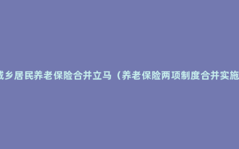 城乡居民养老保险合并立马（养老保险两项制度合并实施）