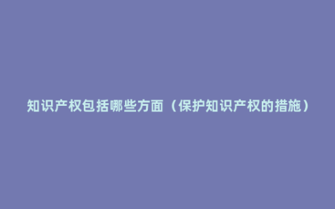 知识产权包括哪些方面（保护知识产权的措施）