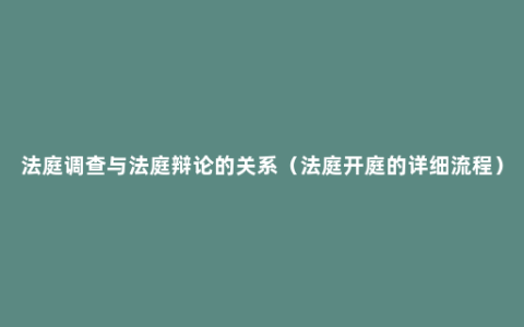 法庭调查与法庭辩论的关系（法庭开庭的详细流程）