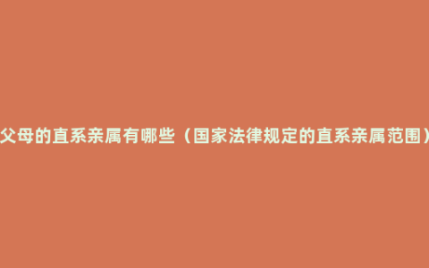 父母的直系亲属有哪些（国家法律规定的直系亲属范围）