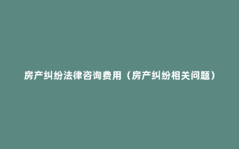 房产纠纷法律咨询费用（房产纠纷相关问题）