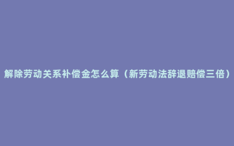 解除劳动关系补偿金怎么算（新劳动法辞退赔偿三倍）