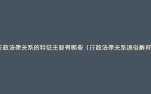 行政法律关系的特征主要有哪些（行政法律关系通俗解释）