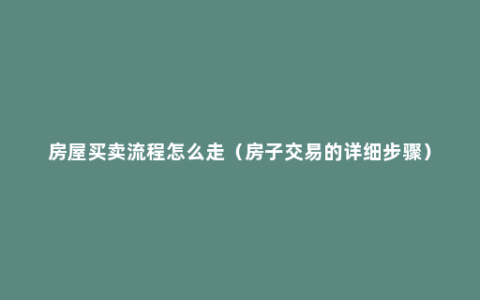 房屋买卖流程怎么走（房子交易的详细步骤）