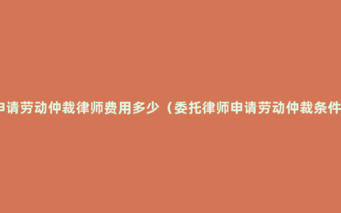 申请劳动仲裁律师费用多少（委托律师申请劳动仲裁条件）