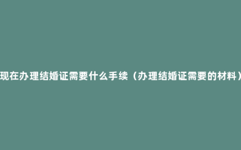 现在办理结婚证需要什么手续（办理结婚证需要的材料）