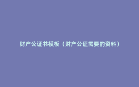 财产公证书模板（财产公证需要的资料）