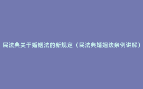 民法典关于婚姻法的新规定（民法典婚姻法条例讲解）