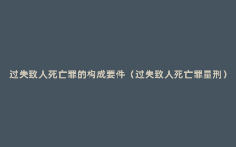 过失致人死亡罪的构成要件（过失致人死亡罪量刑）