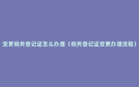 变更税务登记证怎么办理（税务登记证变更办理流程）