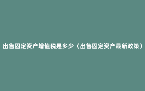 出售固定资产增值税是多少（出售固定资产最新政策）