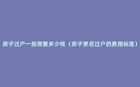 房子过户一般需要多少钱（房子更名过户的费用标准）