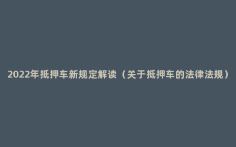 2022年抵押车新规定解读（关于抵押车的法律法规）