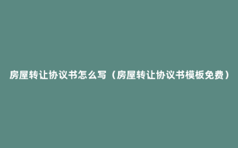 房屋转让协议书怎么写（房屋转让协议书模板免费）