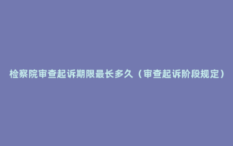 检察院审查起诉期限最长多久（审查起诉阶段规定）