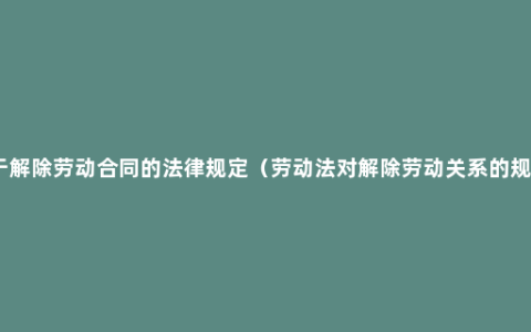 关于解除劳动合同的法律规定（劳动法对解除劳动关系的规定）