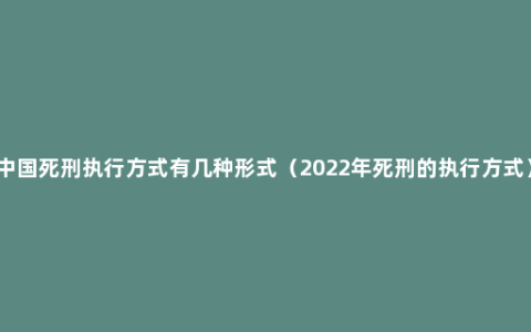 中国死刑执行方式有几种形式（2022年死刑的执行方式）