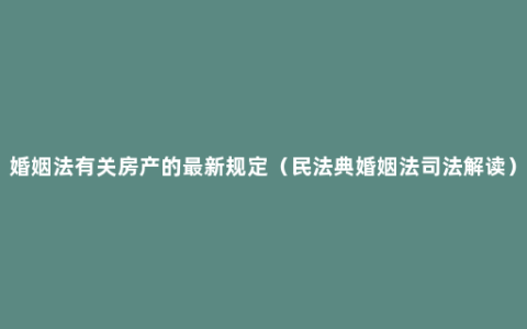 婚姻法有关房产的最新规定（民法典婚姻法司法解读）