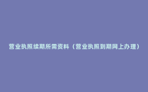 营业执照续期所需资料（营业执照到期网上办理）