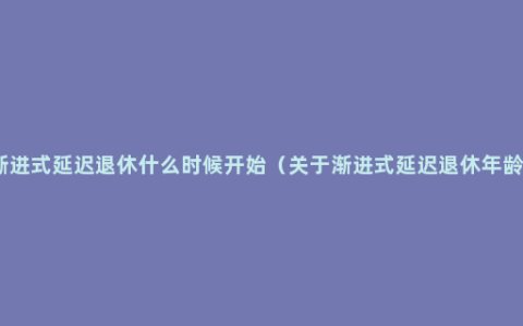 渐进式延迟退休什么时候开始（关于渐进式延迟退休年龄）