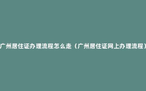 广州居住证办理流程怎么走（广州居住证网上办理流程）