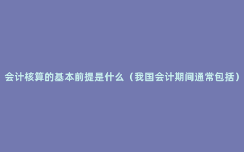 会计核算的基本前提是什么（我国会计期间通常包括）