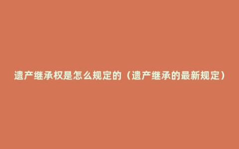 遗产继承权是怎么规定的（遗产继承的最新规定）