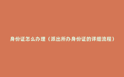 身份证怎么办理（派出所办身份证的详细流程）