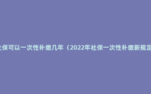 社保可以一次性补缴几年（2022年社保一次性补缴新规定）