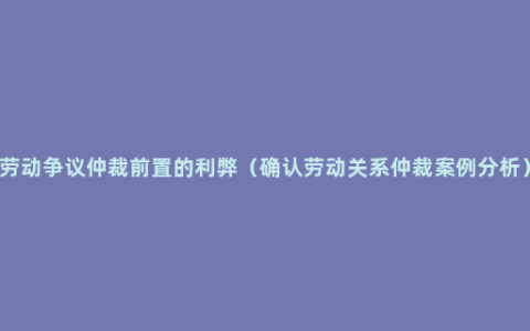 劳动争议仲裁前置的利弊（确认劳动关系仲裁案例分析）