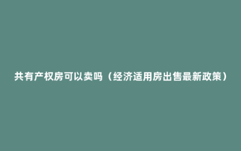 共有产权房可以卖吗（经济适用房出售最新政策）