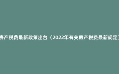 房产税费最新政策出台（2022年有关房产税费最新规定）