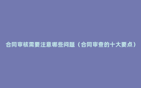 合同审核需要注意哪些问题（合同审查的十大要点）